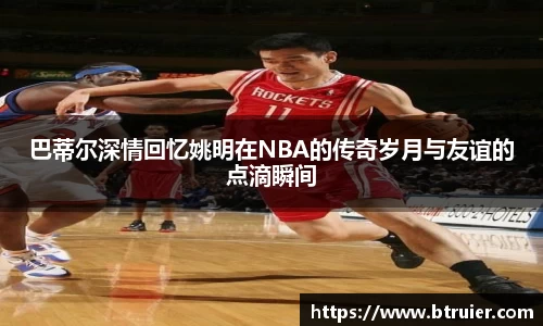 巴蒂尔深情回忆姚明在NBA的传奇岁月与友谊的点滴瞬间