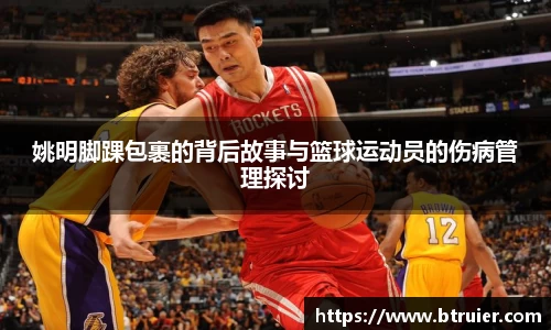 姚明脚踝包裹的背后故事与篮球运动员的伤病管理探讨
